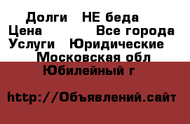 Долги - НЕ беда ! › Цена ­ 1 000 - Все города Услуги » Юридические   . Московская обл.,Юбилейный г.